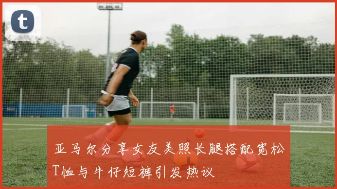 亚马尔分享女友美照长腿搭配宽松T恤与牛仔短裤引发热议