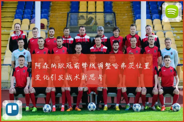 阿森纳欧冠前锋线调整哈弗茨位置变化引发战术新思考